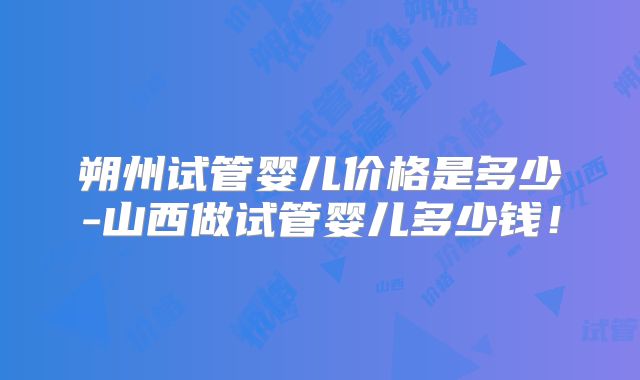 朔州试管婴儿价格是多少-山西做试管婴儿多少钱！