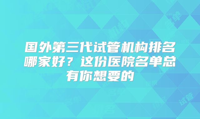 国外第三代试管机构排名哪家好？这份医院名单总有你想要的