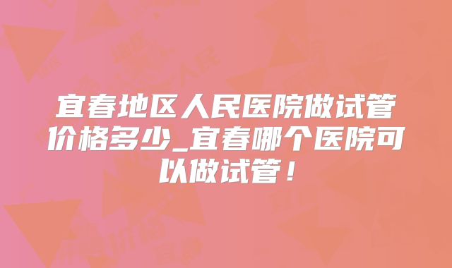 宜春地区人民医院做试管价格多少_宜春哪个医院可以做试管！