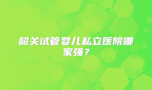 韶关试管婴儿私立医院哪家强？