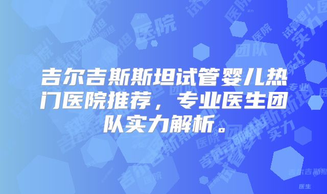 吉尔吉斯斯坦试管婴儿热门医院推荐，专业医生团队实力解析。