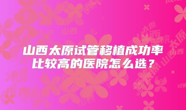 山西太原试管移植成功率比较高的医院怎么选?