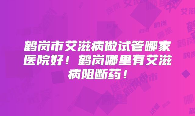 鹤岗市艾滋病做试管哪家医院好!鹤岗哪里有艾滋病阻断药!