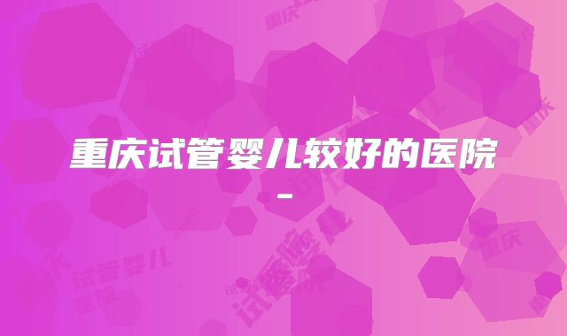 重庆试管婴儿较好的医院-