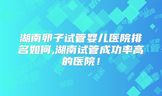 湖南卵子试管婴儿医院排名如何,湖南试管成功率高的医院!