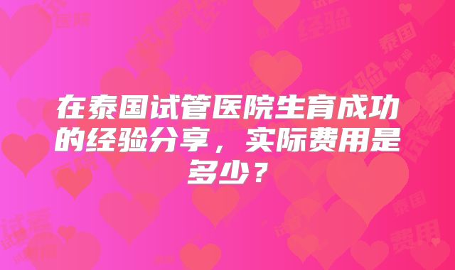 在泰国试管医院生育成功的经验分享，实际费用是多少？
