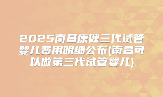 2025南昌康健三代试管婴儿费用明细公布(南昌可以做第三代试管婴儿)