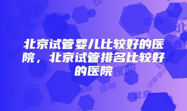 北京试管婴儿比较好的医院，北京试管排名比较好的医院
