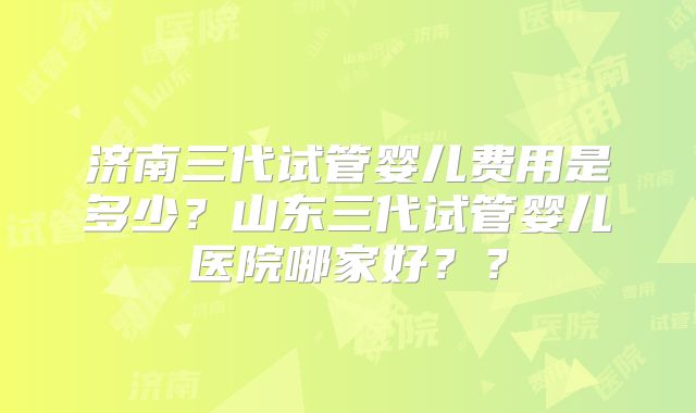 济南三代试管婴儿费用是多少?山东三代试管婴儿医院哪家好??