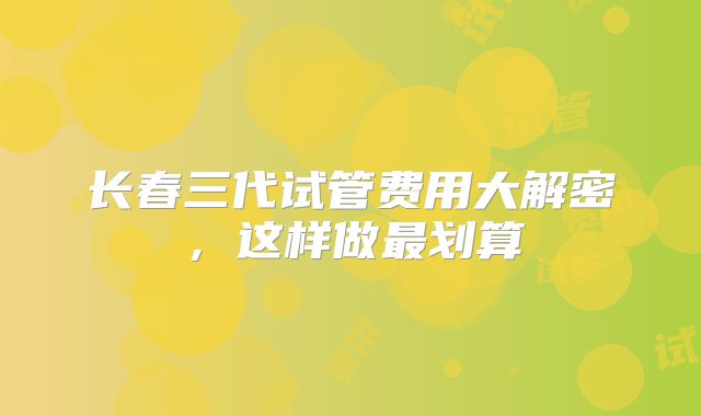长春三代试管费用大解密，这样做最划算