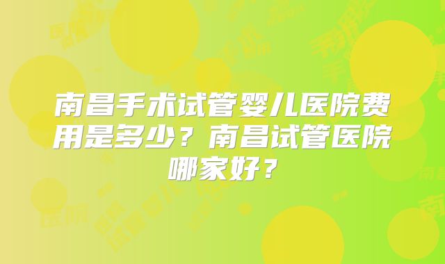 南昌手术试管婴儿医院费用是多少?南昌试管医院哪家好?