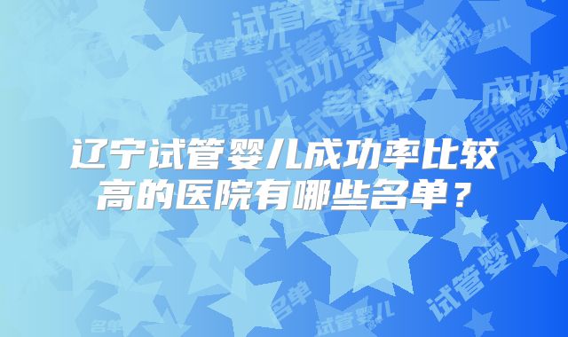 辽宁试管婴儿成功率比较高的医院有哪些名单?