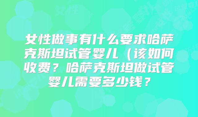 女性做事有什么要求哈萨克斯坦试管婴儿(该如何收费?哈萨克斯坦做试管婴儿需要多少钱?