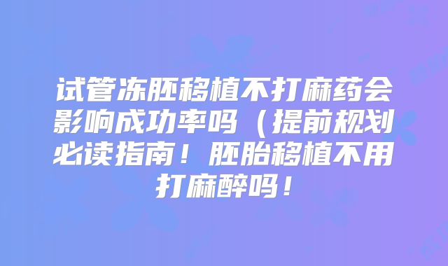 试管冻胚移植不打麻药会影响成功率吗（提前规划必读指南！胚胎移植不用打麻醉吗！