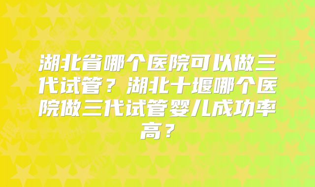 湖北省哪个医院可以做三代试管？湖北十堰哪个医院做三代试管婴儿成功率高？
