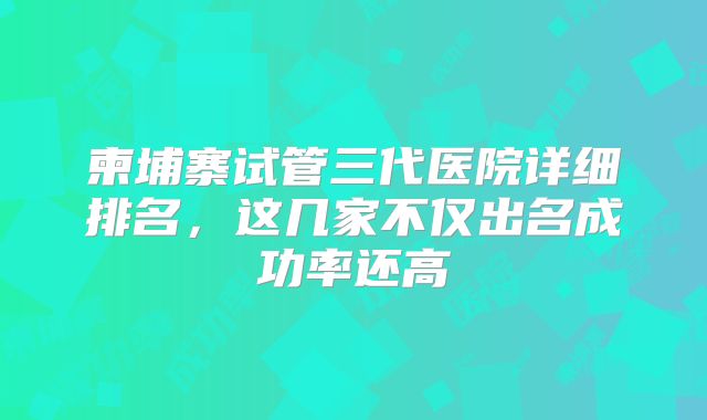 柬埔寨试管三代医院详细排名，这几家不仅出名成功率还高