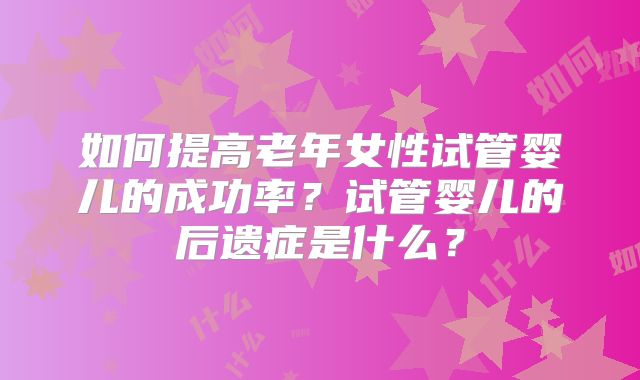 如何提高老年女性试管婴儿的成功率?试管婴儿的后遗症是什么?