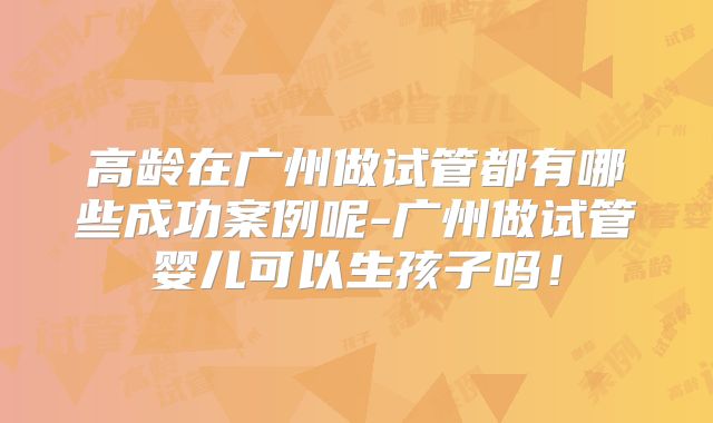 高龄在广州做试管都有哪些成功案例呢-广州做试管婴儿可以生孩子吗！