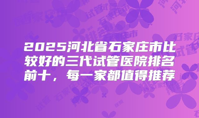 2025河北省石家庄市比较好的三代试管医院排名前十，每一家都值得推荐