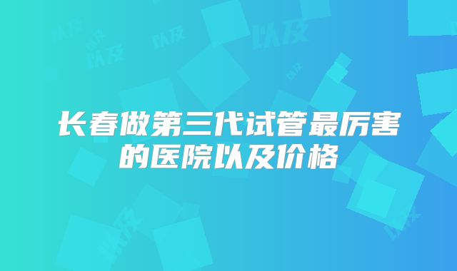 长春做第三代试管最厉害的医院以及价格