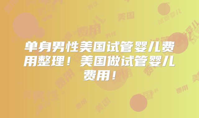 单身男性美国试管婴儿费用整理!美国做试管婴儿费用!