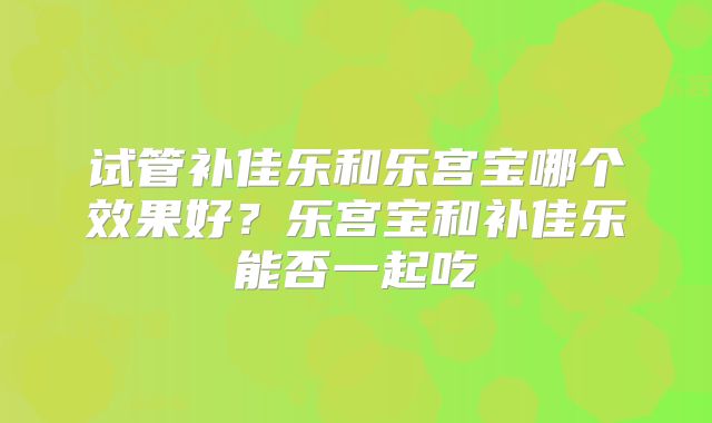 试管补佳乐和乐宫宝哪个效果好?乐宫宝和补佳乐能否一起吃