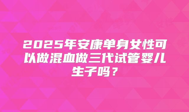 2025年安康单身女性可以做混血做三代试管婴儿生子吗?