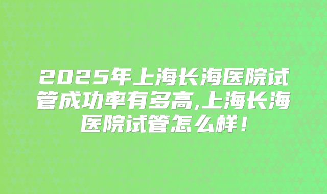 2025年上海长海医院试管成功率有多高,上海长海医院试管怎么样！