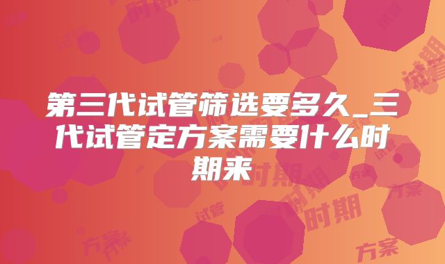 第三代试管筛选要多久_三代试管定方案需要什么时期来