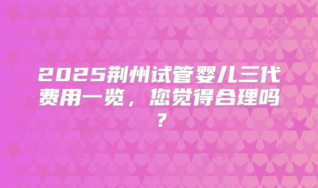 2025荆州试管婴儿三代费用一览，您觉得合理吗？