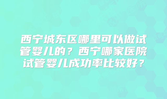 西宁城东区哪里可以做试管婴儿的？西宁哪家医院试管婴儿成功率比较好？