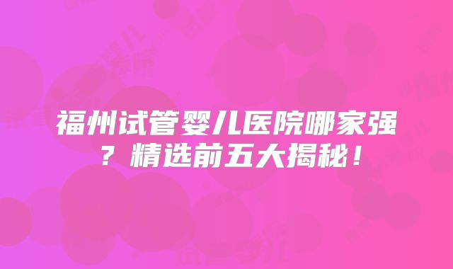 福州试管婴儿医院哪家强?精选前五大揭秘!