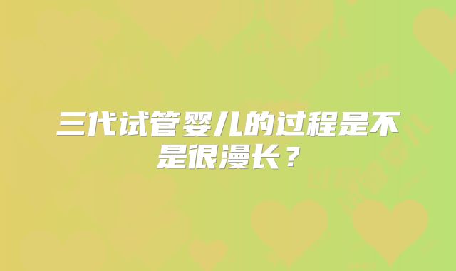 三代试管婴儿的过程是不是很漫长？