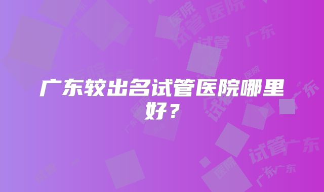 广东较出名试管医院哪里好？