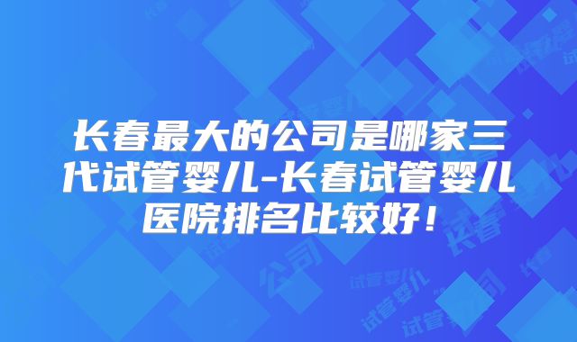 长春最大的公司是哪家三代试管婴儿-长春试管婴儿医院排名比较好!