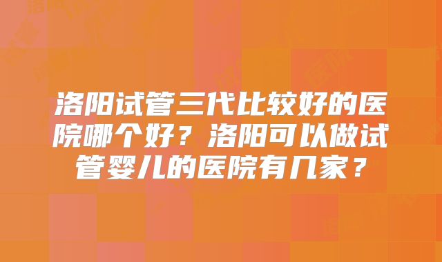 洛阳试管三代比较好的医院哪个好？洛阳可以做试管婴儿的医院有几家？