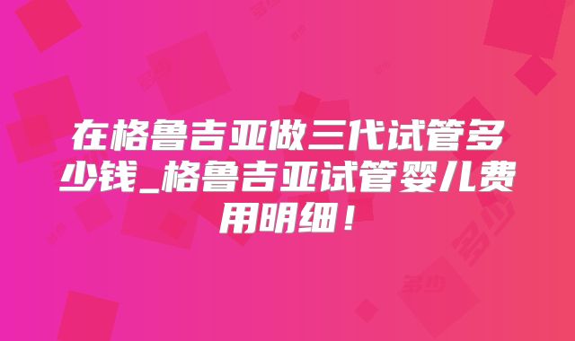 在格鲁吉亚做三代试管多少钱_格鲁吉亚试管婴儿费用明细！