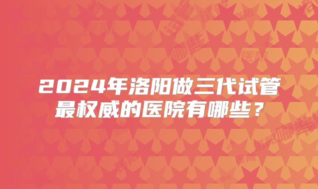 2024年洛阳做三代试管最权威的医院有哪些？