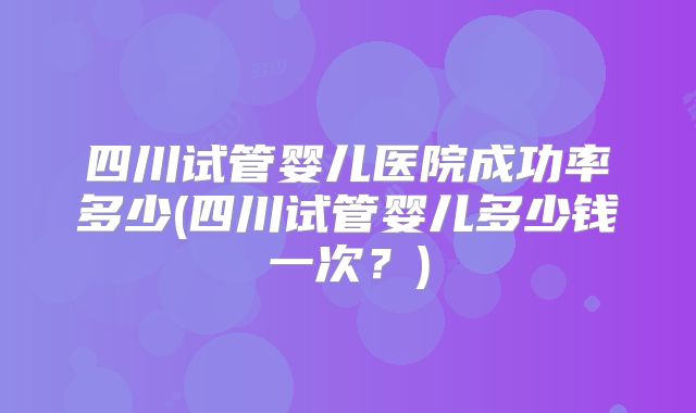 四川试管婴儿医院成功率多少(四川试管婴儿多少钱一次？)