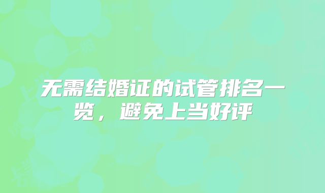 无需结婚证的试管排名一览，避免上当好评