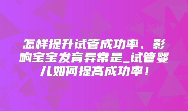 怎样提升试管成功率、影响宝宝发育异常是_试管婴儿如何提高成功率！