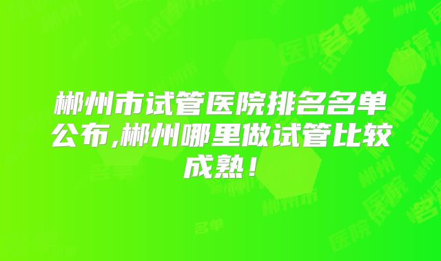 郴州市试管医院排名名单公布,郴州哪里做试管比较成熟！