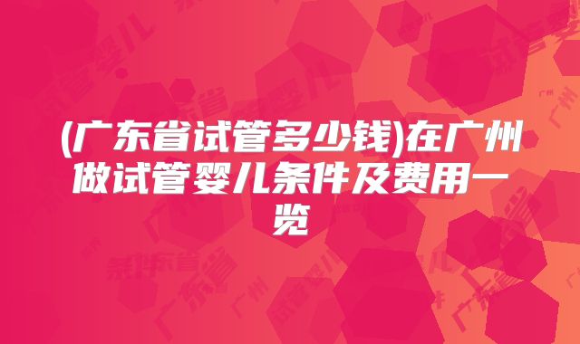 (广东省试管多少钱)在广州做试管婴儿条件及费用一览