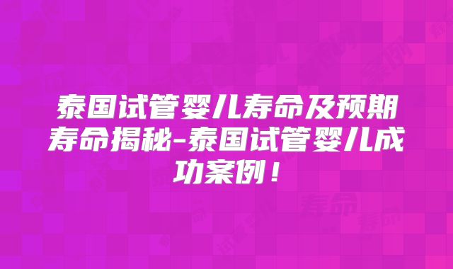 泰国试管婴儿寿命及预期寿命揭秘-泰国试管婴儿成功案例！
