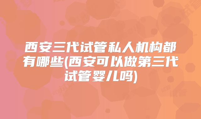 西安三代试管私人机构都有哪些(西安可以做第三代试管婴儿吗)