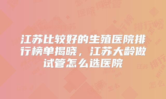 江苏比较好的生殖医院排行榜单揭晓，江苏大龄做试管怎么选医院