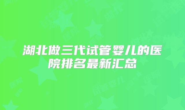 湖北做三代试管婴儿的医院排名最新汇总