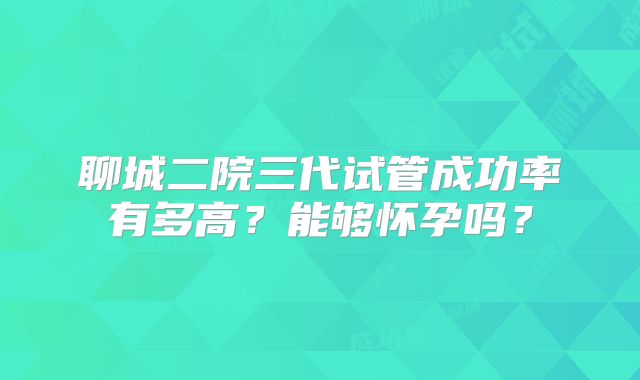 聊城二院三代试管成功率有多高？能够怀孕吗？