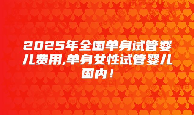 2025年全国单身试管婴儿费用,单身女性试管婴儿国内！