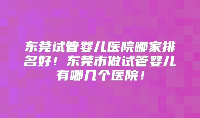东莞试管婴儿医院哪家排名好!东莞市做试管婴儿有哪几个医院!